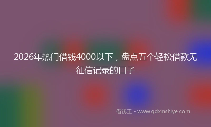 2026年热门借钱4000以下，盘点五个轻松借款无征信记录的口子