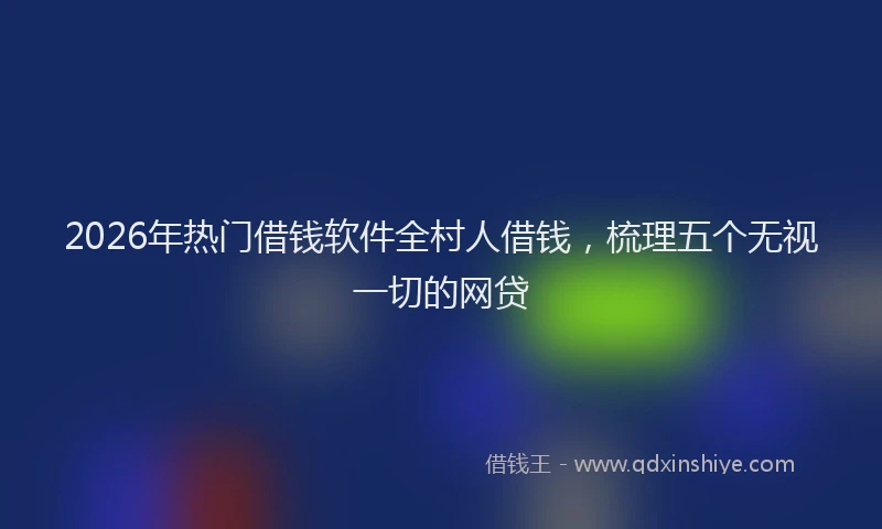 2026年热门借钱软件全村人借钱，梳理五个无视一切的网贷