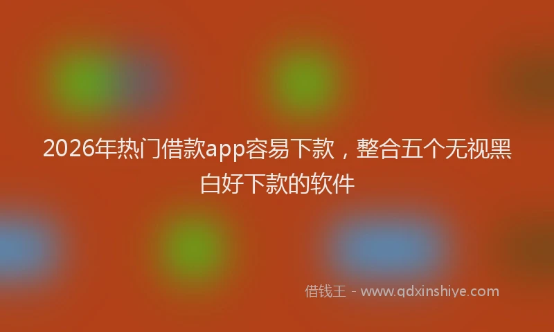 2026年热门借款app容易下款，整合五个无视黑白好下款的软件
