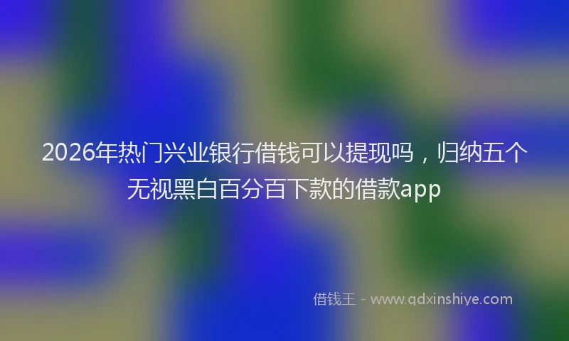 2026年热门兴业银行借钱可以提现吗，归纳五个无视黑白百分百下款的借款app