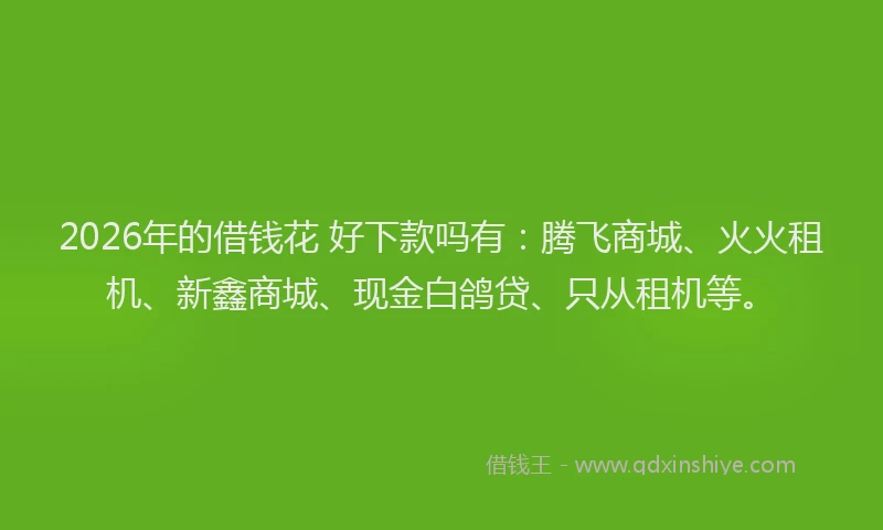 2026年的借钱花 好下款吗有：腾飞商城、火火租机、新鑫商城、现金白鸽贷、只从租机等。