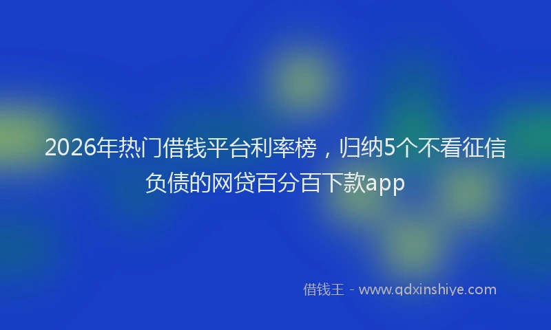 2026年热门借钱平台利率榜，归纳5个不看征信负债的网贷百分百下款app