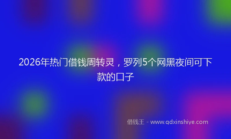 2026年热门借钱周转灵，罗列5个网黑夜间可下款的口子