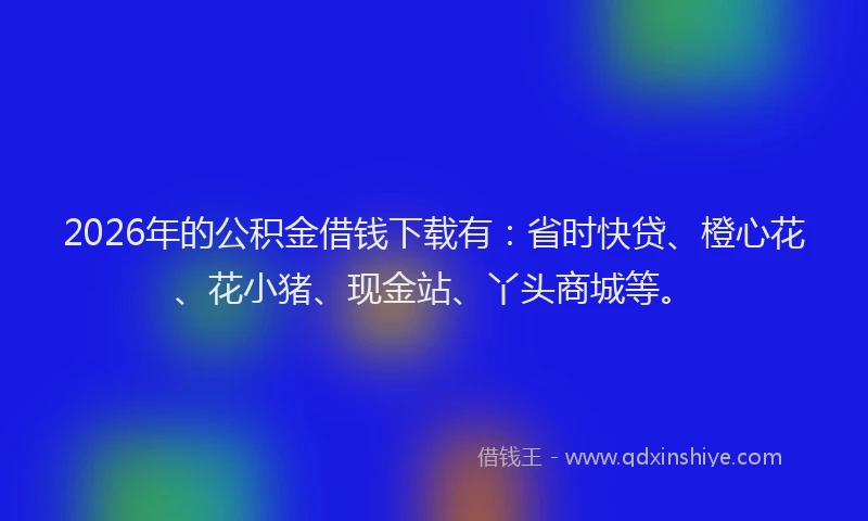 2026年的公积金借钱下载有：省时快贷、橙心花、花小猪、现金站、丫头商城等。