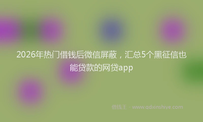 2026年热门借钱后微信屏蔽，汇总5个黑征信也能贷款的网贷app