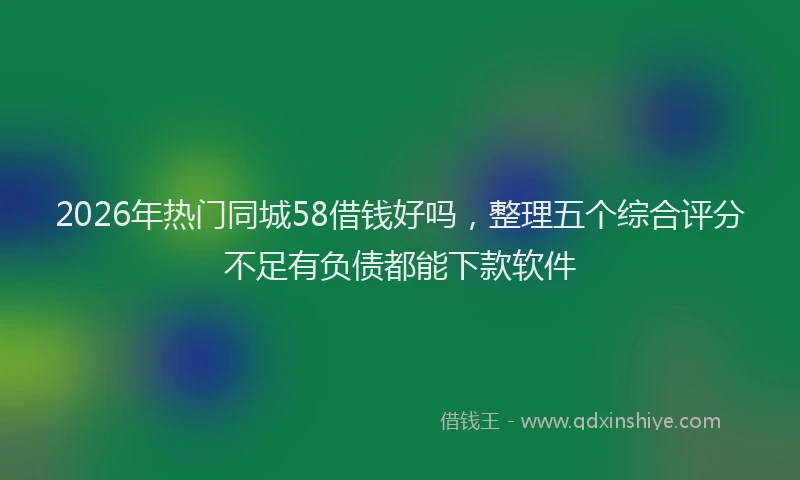 2026年热门同城58借钱好吗，整理五个综合评分不足有负债都能下款软件