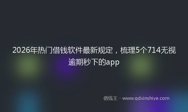 2026年热门借钱软件最新规定，梳理5个714无视逾期秒下的app