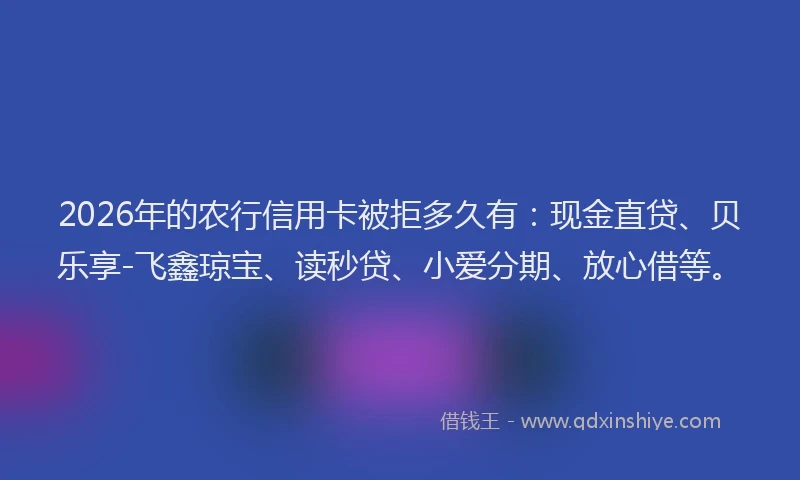 2026年的农行信用卡被拒多久有：现金直贷、贝乐享-飞鑫琼宝、读秒贷、小爱分期、放心借等。