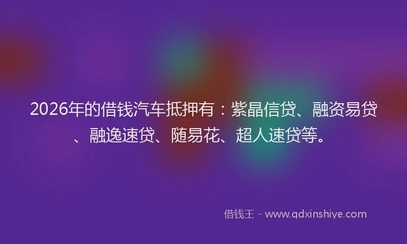 2026年的借钱汽车抵押有：紫晶信贷、融资易贷、融逸速贷、随易花、超人速贷等。
