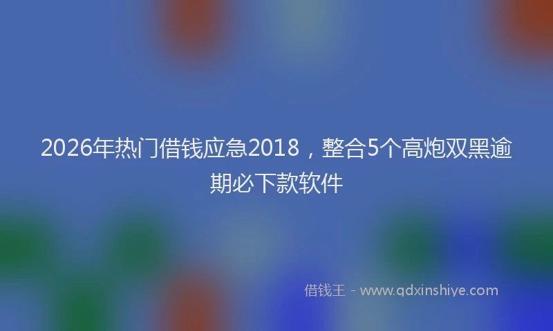 2026年热门借钱应急2018，整合5个高炮双黑逾期必下款软件