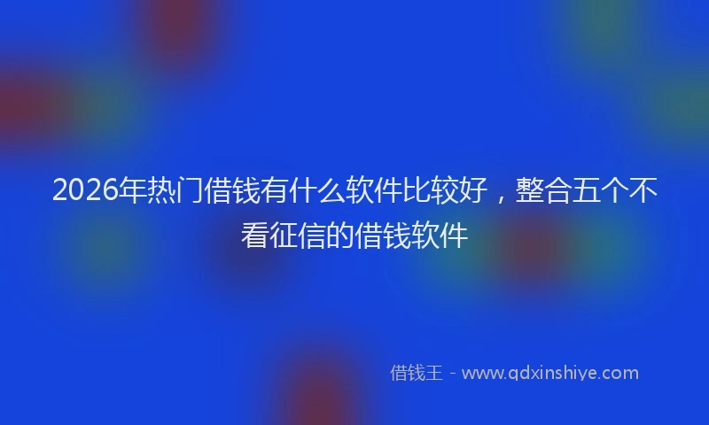2026年热门借钱有什么软件比较好，整合五个不看征信的借钱软件