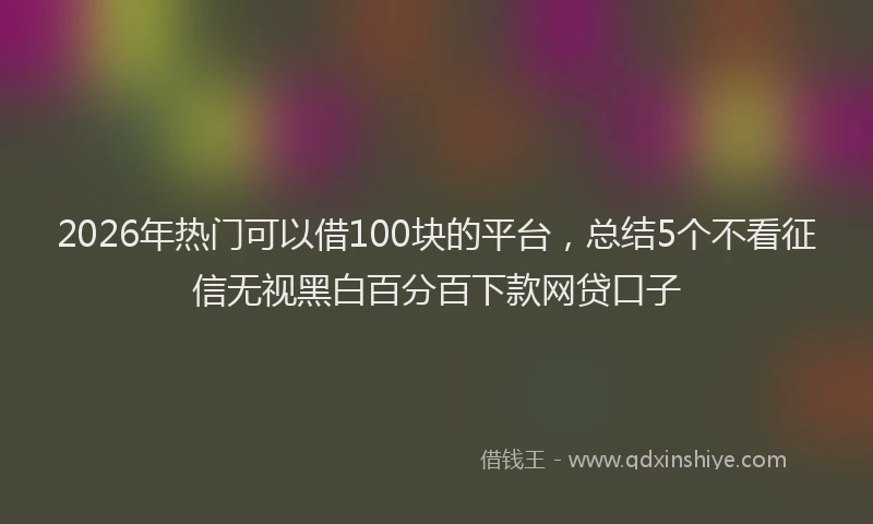 2026年热门可以借100块的平台，总结5个不看征信无视黑白百分百下款网贷口子