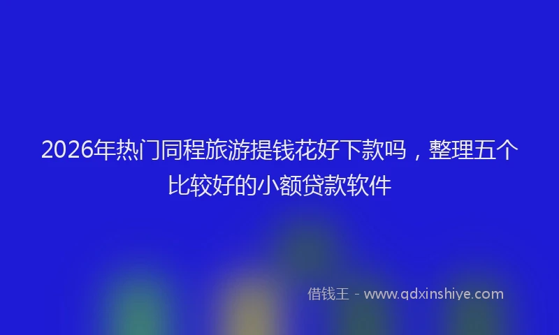 2026年热门同程旅游提钱花好下款吗，整理五个比较好的小额贷款软件