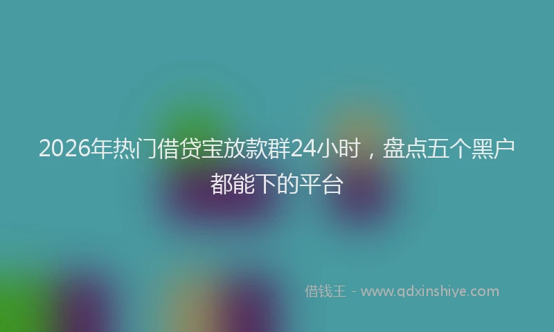 2026年热门借贷宝放款群24小时，盘点五个黑户都能下的平台