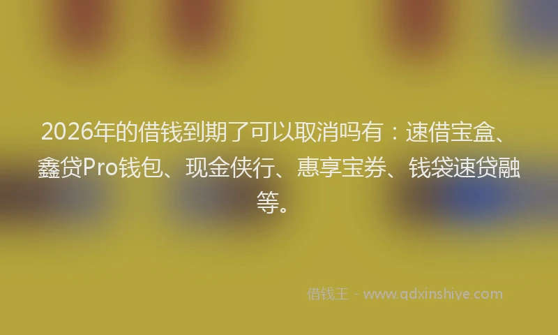 2026年的借钱到期了可以取消吗有：速借宝盒、鑫贷Pro钱包、现金侠行、惠享宝券、钱袋速贷融等。