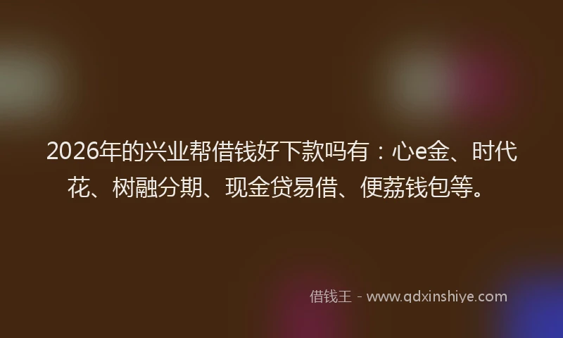 2026年的兴业帮借钱好下款吗有：心e金、时代花、树融分期、现金贷易借、便荔钱包等。