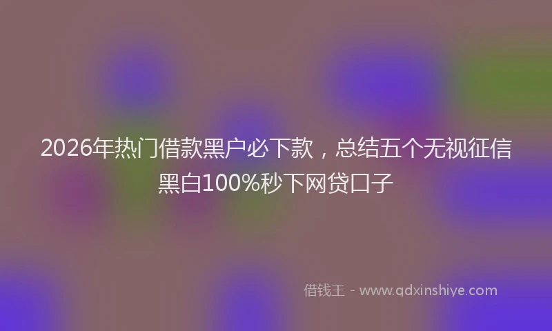 2026年热门借款黑户必下款，总结五个无视征信黑白100%秒下网贷口子
