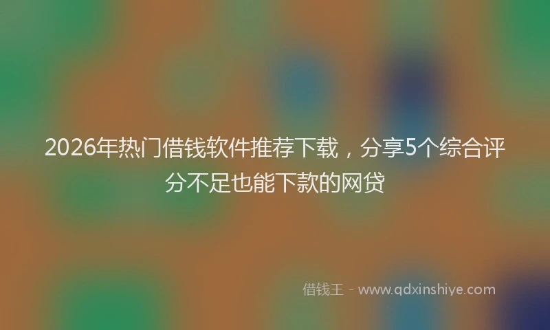 2026年热门借钱软件推荐下载，分享5个综合评分不足也能下款的网贷