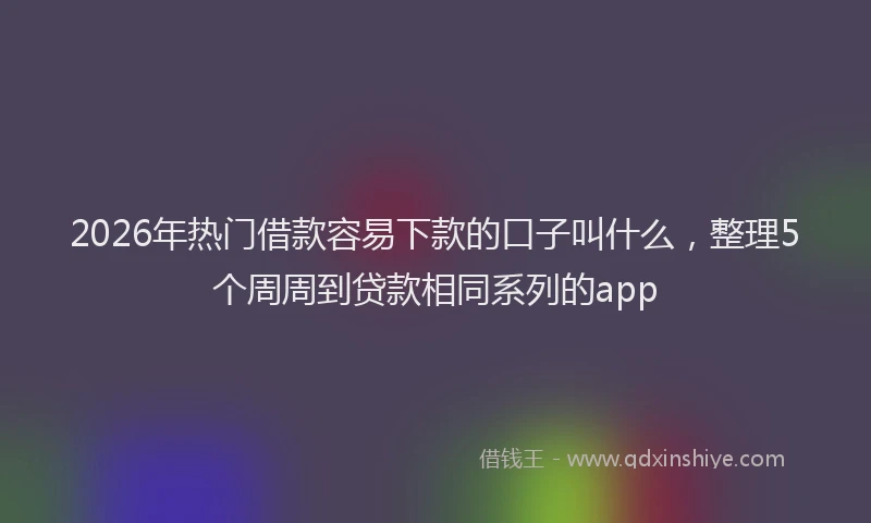 2026年热门借款容易下款的口子叫什么，整理5个周周到贷款相同系列的app