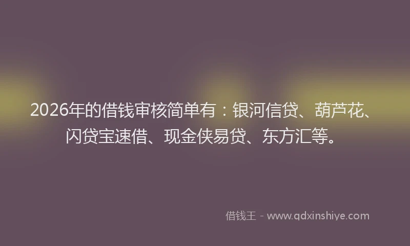 2026年的借钱审核简单有：银河信贷、葫芦花、闪贷宝速借、现金侠易贷、东方汇等。