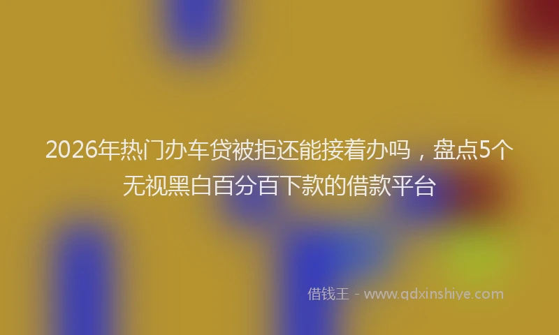 2026年热门办车贷被拒还能接着办吗，盘点5个无视黑白百分百下款的借款平台