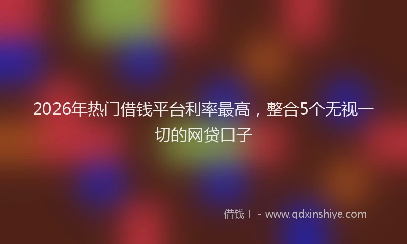 2026年热门借钱平台利率最高，整合5个无视一切的网贷口子