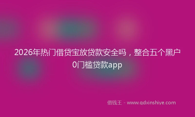 2026年热门借贷宝放贷款安全吗，整合五个黑户0门槛贷款app