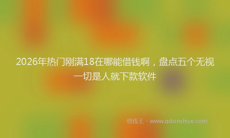 2026年热门刚满18在哪能借钱啊，盘点五个无视一切是人就下款软件
