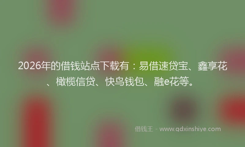 2026年的借钱站点下载有：易借速贷宝、鑫享花、橄榄信贷、快鸟钱包、融e花等。