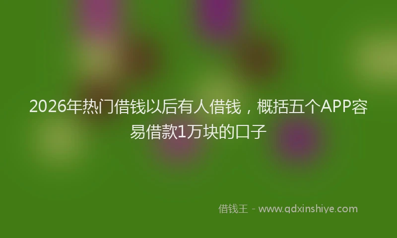 2026年热门借钱以后有人借钱，概括五个APP容易借款1万块的口子