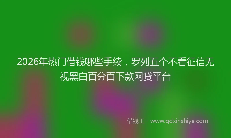 2026年热门借钱哪些手续，罗列五个不看征信无视黑白百分百下款网贷平台
