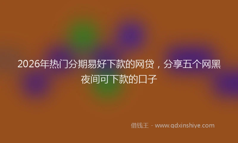 2026年热门分期易好下款的网贷，分享五个网黑夜间可下款的口子