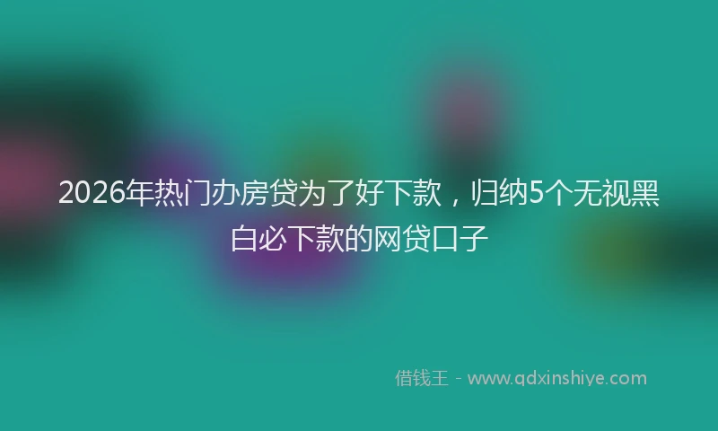 2026年热门办房贷为了好下款，归纳5个无视黑白必下款的网贷口子