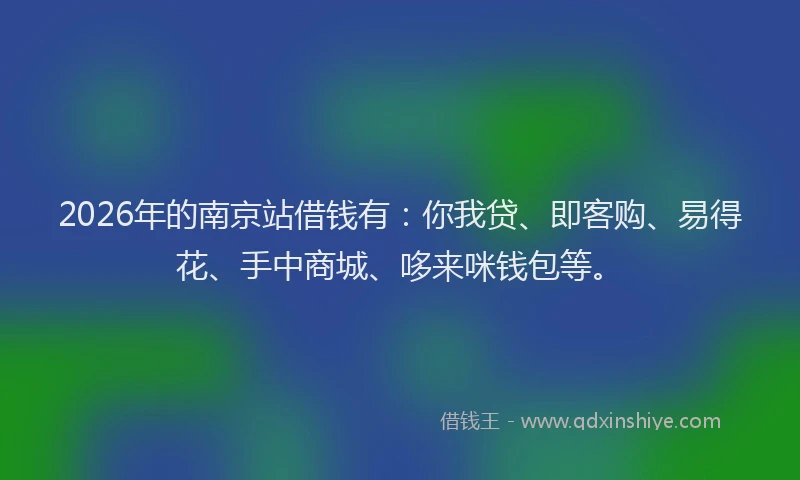 2026年的南京站借钱有：你我贷、即客购、易得花、手中商城、哆来咪钱包等。