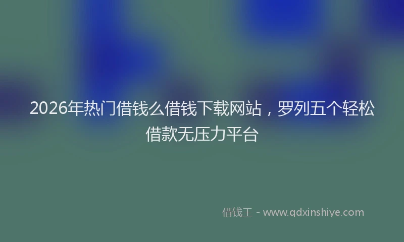 2026年热门借钱么借钱下载网站，罗列五个轻松借款无压力平台
