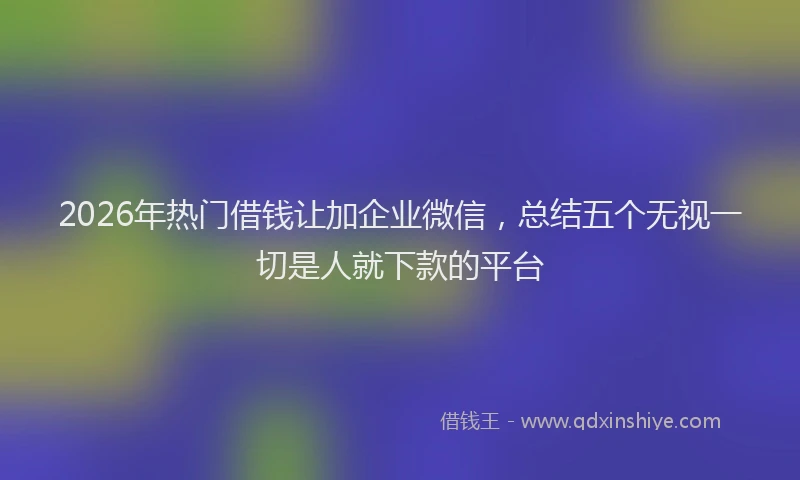 2026年热门借钱让加企业微信，总结五个无视一切是人就下款的平台