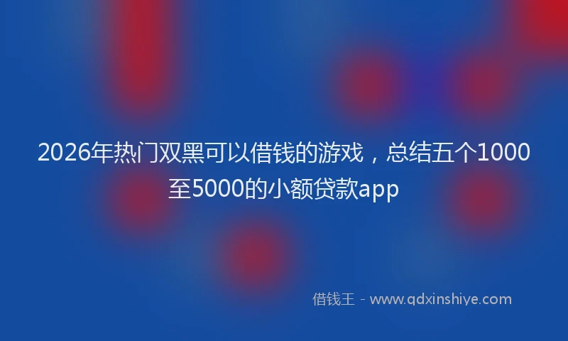 2026年热门双黑可以借钱的游戏，总结五个1000至5000的小额贷款app