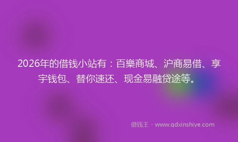2026年的借钱小站有：百樂商城、沪商易借、享宇钱包、替你速还、现金易融贷途等。