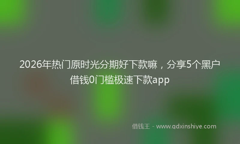 2026年热门原时光分期好下款嘛，分享5个黑户借钱0门槛极速下款app