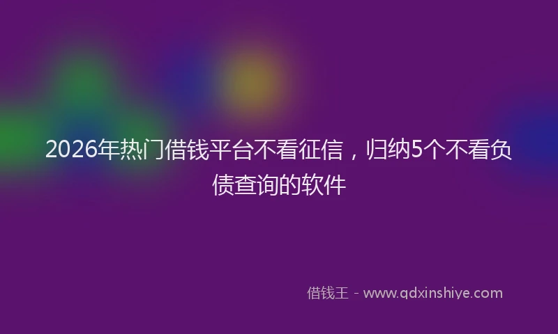 2026年热门借钱平台不看征信，归纳5个不看负债查询的软件
