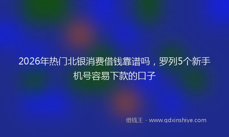 2026年热门北银消费借钱靠谱吗，罗列5个新手机号容易下款的口子