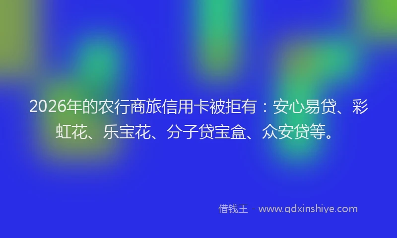 2026年的农行商旅信用卡被拒有：安心易贷、彩虹花、乐宝花、分子贷宝盒、众安贷等。