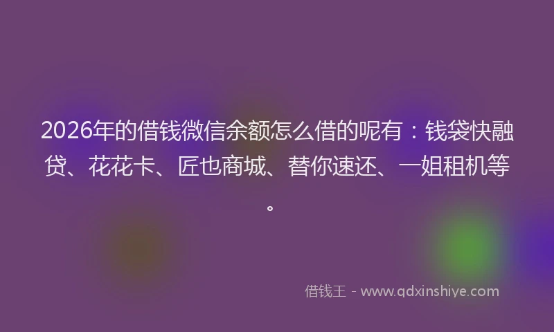 2026年的借钱微信余额怎么借的呢有：钱袋快融贷、花花卡、匠也商城、替你速还、一姐租机等。