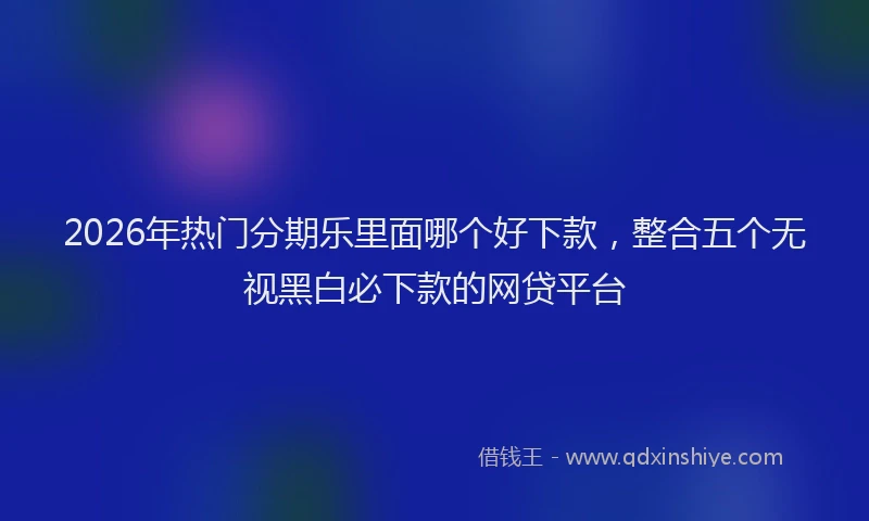 2026年热门分期乐里面哪个好下款，整合五个无视黑白必下款的网贷平台