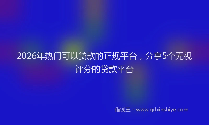 2026年热门可以贷款的正规平台，分享5个无视评分的贷款平台