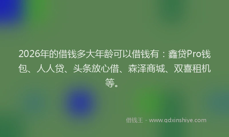 2026年的借钱多大年龄可以借钱有：鑫贷Pro钱包、人人贷、头条放心借、森泽商城、双喜租机等。