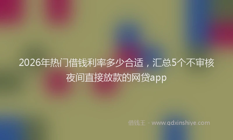 2026年热门借钱利率多少合适，汇总5个不审核夜间直接放款的网贷app