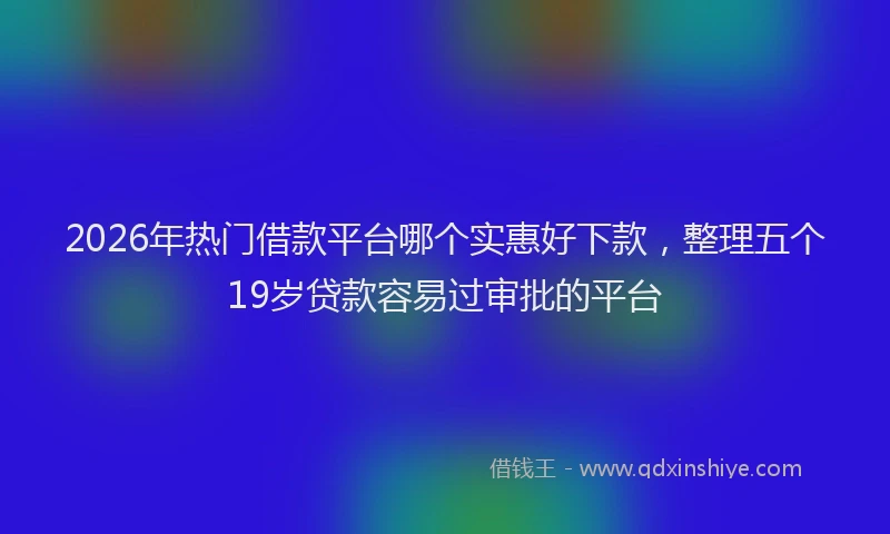 2026年热门借款平台哪个实惠好下款，整理五个19岁贷款容易过审批的平台