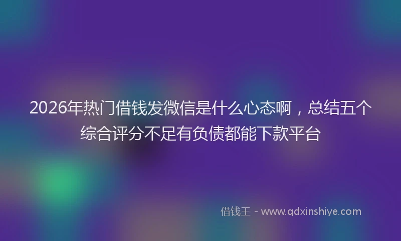 2026年热门借钱发微信是什么心态啊，总结五个综合评分不足有负债都能下款平台