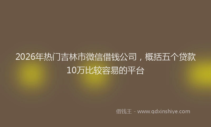 2026年热门吉林市微信借钱公司，概括五个贷款10万比较容易的平台